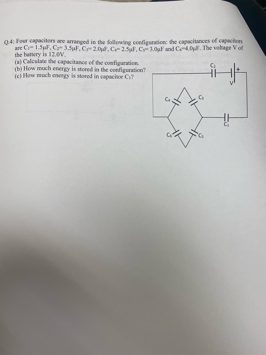 Q.4: Four capacitors are arranged in the following configuration: the capacitances of capacitors
are Ci= 1.5µF, C2= 3.5µF, C3= 2.0µuF, C4= 2.5µF, Cs= 3.0µF and Cs=4.0µF. The voltage V of
the battery is 12.0V.
(a) Calculate the capacitance of the configuration.
(b) How much energy is stored in the configuration?
(c) How much energy is stored in capacitor C1?
C2
