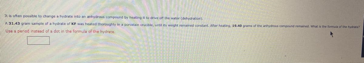 It is often possible to change a hydrate into an anhydrous compound by heating it to drive off the water (dehydration).
A 31.43 gram sample of a hydrate of KF was heated thoroughly in a porcelain crucible, until its weight remained constant. After heating, 19.40 grams of the anhydrous compound remained. What is the formula of the hydrate?
Use a period instead of a dot in the formula of the hydrate.
