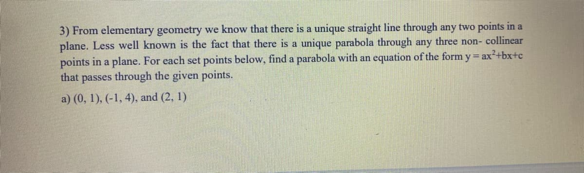 3) From elementary geometry we know that there is a unique straight line through any two points in a
plane. Less well known is the fact that there is a unique parabola through any three non- collinear
points in a plane. For each set points below, find a parabola with an equation of the form y= ax2+bx+c
that passes through the given points.
a) (0, 1), (-1, 4), and (2, 1)
