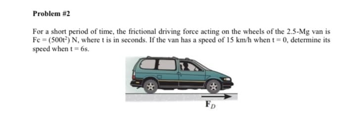 Problem #2
For a short period of time, the frictional driving force acting on the wheels of the 2.5-Mg van is
Fc = (500t) N, where t is in seconds. If the van has a speed of 15 km/h when t= 0, determine its
speed when t = 6s.
FD
