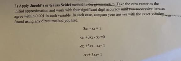 3) Apply Jacobi's or Gauss Seidel method to the gieentem. Take the zero vector as the
initial approximation and work with four significant digit accuracy until twosuccessive iterates
agree within 0.001 in each variable. In each case, compare your answer with the exact solution
found using any direct method you like.
3x1 - X2 -1
-XI +3x2 - X) -0
-X2 +3x3- x 1
-X3+ 3x 1
