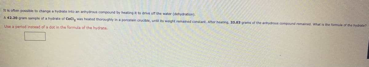 It is often possible to change a hydrate into an anhydrous compound by heating it to drive off the water (dehydration).
A 42.20 gram sample of a hydrate of CoCI, was heated thoroughly in a porcelain crucible, until its weight remained constant. After heating, 33.03 grams of the anhydrous compound remained. What is the formula of the hydrate?
Use a period instead of a dot in the formula of the hydrate.
