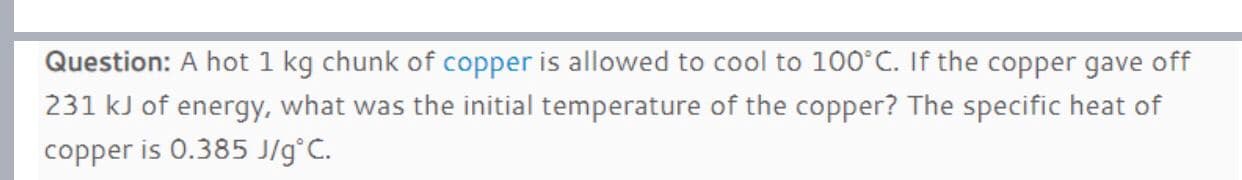 Question: A hot 1 kg chunk of copper is allowed to cool to 100°C. If the copper gave off
231 kJ of energy, what was the initial temperature of the copper? The specific heat of
copper is 0.385 J/g°C.
