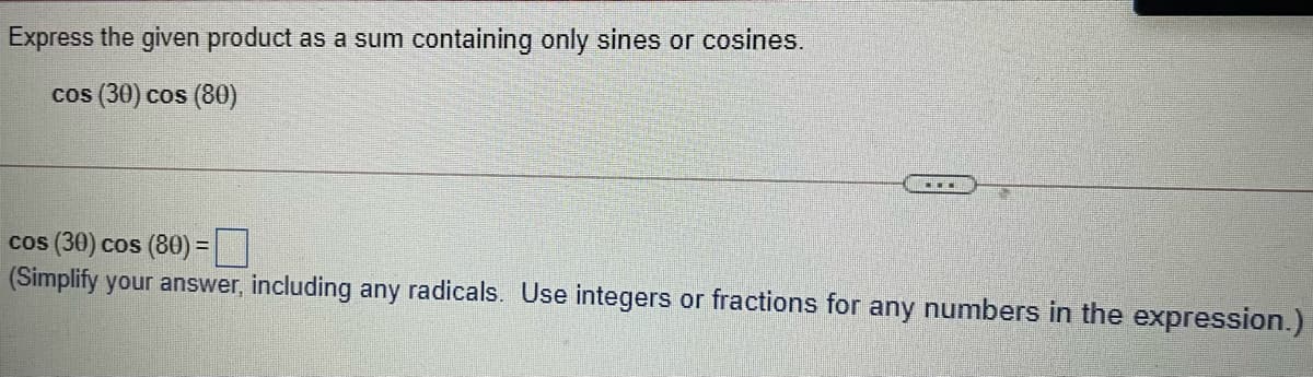 Express the given product as a sum containing only sines or cosines.
cos (30) cos (80)
cos (30) cos (80) =|
(Simplify your answer, including any radicals. Use integers or fractions for any numbers in the expression.)
