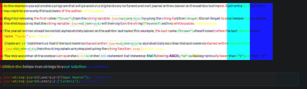 eIn this exercise you will create a program that will be used in a digital library to format and sort journal entries based on the authors last name. Each entryme. Each entry
thas room to store only the last name of the authore of the author.
mo Begin by removing the first namenssachgfrom the string variable jourbyliseng yels by using the string functiont épage Do not forget to also remove to also remove
the whitespace so that the string variable journal tentconta will then contain the string thNewtions with no whitespaces whitespaces.
The journal entries should be sorted alphabetically based on the authors last name: For example, the last nameuttbcounshould come before the last before the last
name "Davis"hame "Davis"
Create ant 36 statement so that if the last name contained within journal pentrstical is alphabetically less than the last name contained withinintained within
journabnenterstringthen the string values are swapped using the string functions swap function swap
You may use either of the comparison operatorsis batin that bit statement but remember that following ASCHIghits lexicographically lower than "B"ower than "B"
bUtilize the below two stringstin your solution our solution
g journstring journalsentryelt"Isaac Newton"};ac Newton"};
g journstring journaleentry 2; {"Leibniz"}; {"Leibniz"};