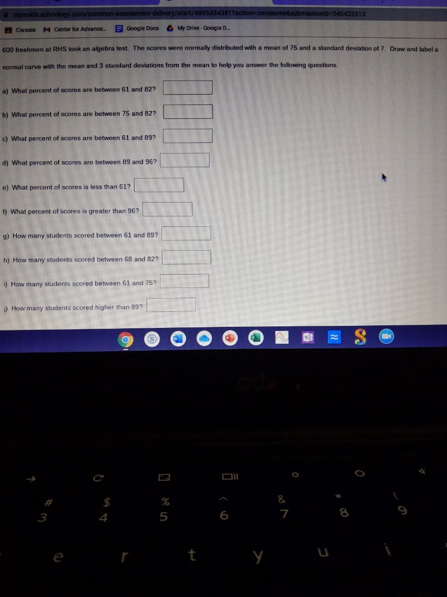 reynolds.schoology.com/common-assessment-delivery/start/48954343817action=onresume&submissionld%-D540433513
Classes M Center for Advance.
E Google Docs
My Drive - Google D.
600 freshmen at RHS took an algebra test. The scores were normally distributed with a mean of 75 and a standard deviation of 7. Draw and label a
normal curve with the mean and 3 standard deviations from the mean to help you answer the following questions.
a) What percent of scores are between 61 and 82?
b) What percent of scores are between 75 and 82?
c) What percent of scores are between 61 and 89?
d) What percent of scores are between 89 and 96?
e) What percent of scores is less than 61?
f) What percent of scores is greater than 96?
g) How many students scored between 61 and 89?
h) How many students scored between 68 and 82?
i) How many students scored between 61 and 75?
) How many students scored higher than 89?
(S
N
%
&
4
5
6
7
8
