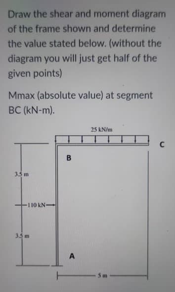 Draw the shear and moment diagram
of the frame shown and determine
the value stated below. (without the
diagram you will just get half of the
given points)
Mmax (absolute value) at segment
BC (kN-m).
25 kN/m
3.5 m
110 kN
3.5 m
5 m
