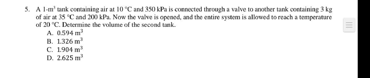 5. A 1-m³ tank containing air at 10 °C and 350 kPa is connected through a valve to another tank containing 3 kg
of air at 35 °C and 200 kPa. Now the valve is opened, and the entire system is allowed to reach a temperature
of 20 °C. Determine the volume of the second tank.
A. 0.594 m³3
В. 1.326 m
С. 1.904 m3
D. 2.625 m³
3
3
