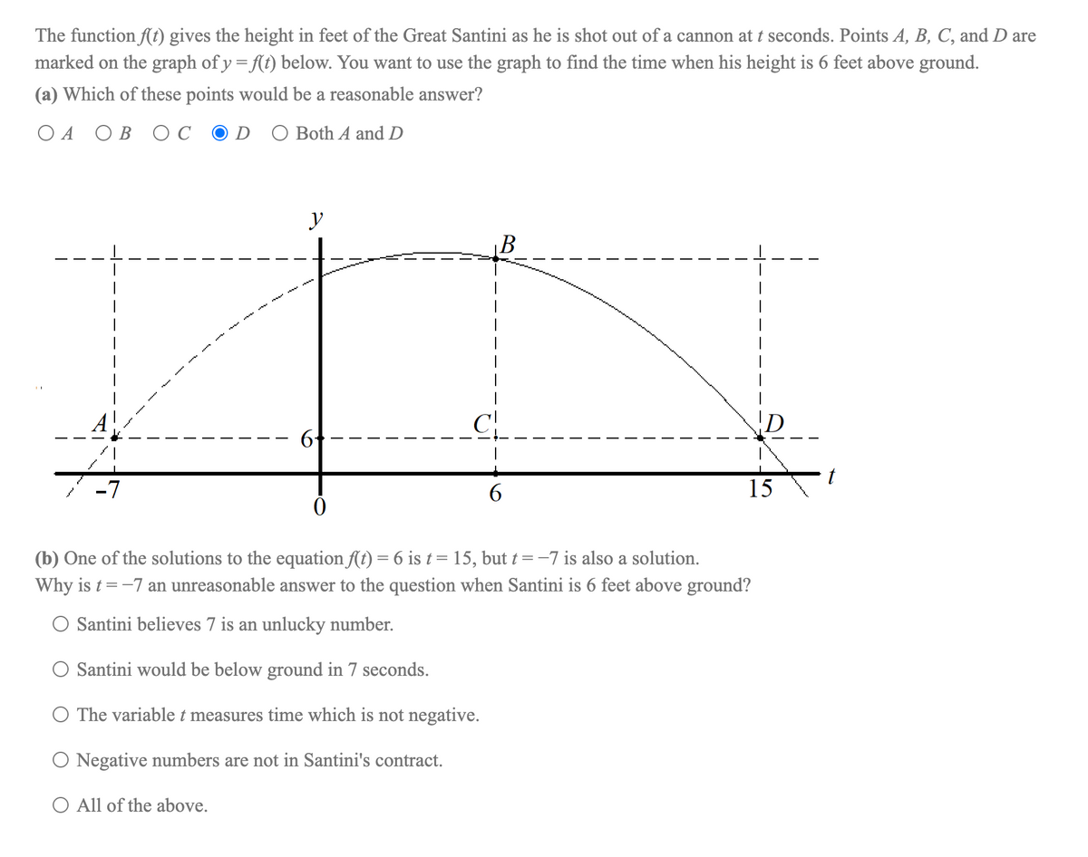 The function ft) gives the height in feet of the Great Santini as he is shot out of a cannon at t seconds. Points A, B, C, and D are
marked on the graph of y = f{(t) below. You want to use the graph to find the time when his height is 6 feet above ground.
(a) Which of these points would be a reasonable answer?
ОА ОВ ОС
D O Both A and D
y
B
C
6
t
-7
6.
15
(b) One of the solutions to the equation (t) = 6 is t = 15, but t = -7 is also a solution.
Why is t = -7 an unreasonable answer to the question when Santini is 6 feet above ground?
O Santini believes 7 is an unlucky number.
O Santini would be below ground in 7 seconds.
O The variable t measures time which is not negative.
O Negative numbers are not in Santini's contract.
O All of the above.
