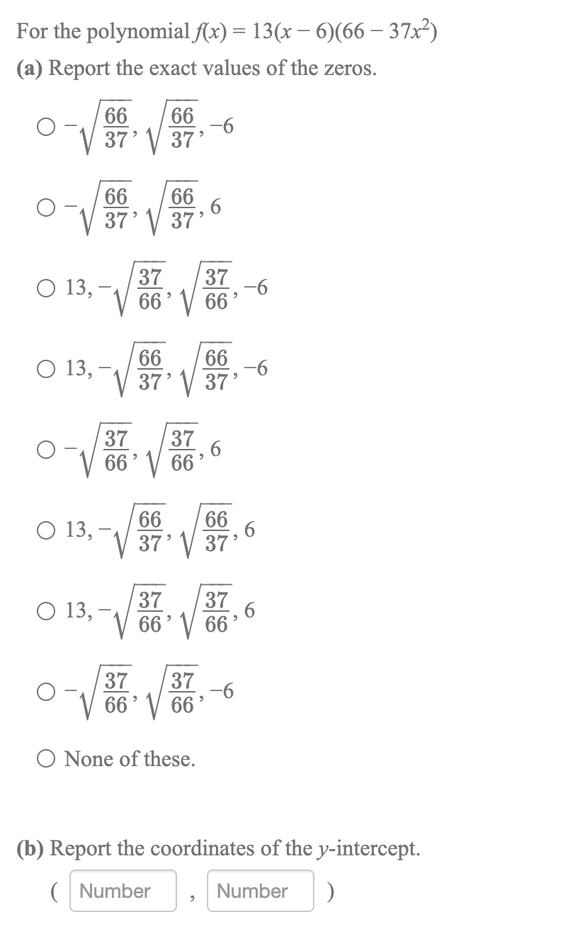 For the polynomial f(x) = 13(x – 6)(66 – 37x²)
(a) Report the exact values of the zeros.
0 第。
66
66
-6
37' V 37'
66
66
37' V 37'
37
37
O 13, -
66' V 66'
-6
66
66
O 13, –
-6
37' V 37'
37
37
66' V 66
, 6
66
66
O 13,
37' V 37'
37
37
О 13,
66' V 66
37
37
-6
66' V 66'
O None of these.
(b) Report the coordinates of the y-intercept.
( Number
Number
