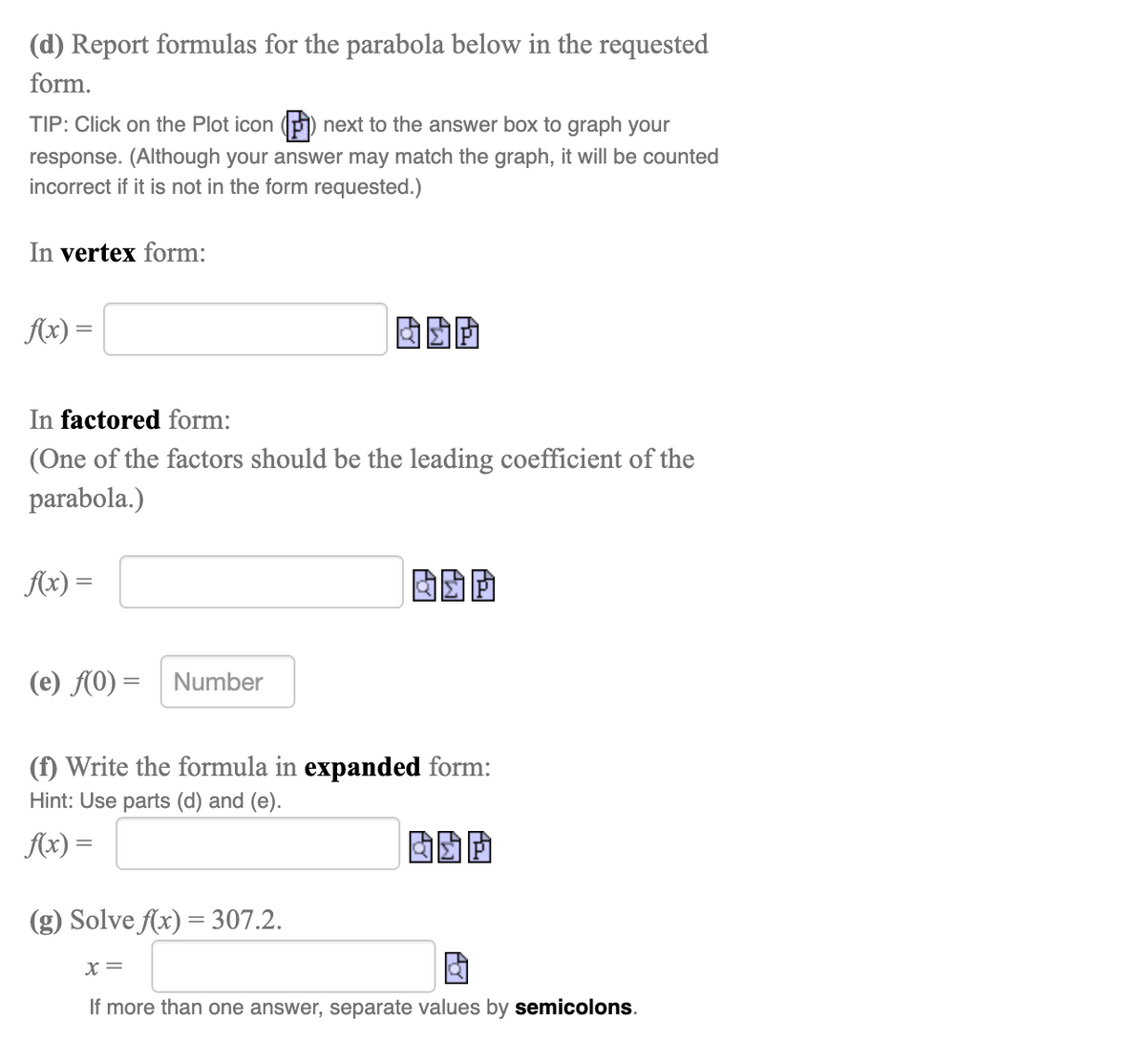(d) Report formulas for the parabola below in the requested
form.
TIP: Click on the Plot icon (P) next to the answer box to graph your
response. (Although your answer may match the graph, it will be counted
incorrect if it is not in the form requested.)
In vertex form:
Ax) =
In factored form:
(One of the factors should be the leading coefficient of the
parabola.)
Ax) =
(e) f(0) = Number
(f) Write the formula in expanded form:
Hint: Use parts (d) and (e).
Ax) =
(g) Solve Ax) = 307.2.
X=
If more than one answer, separate values by semicolons.
