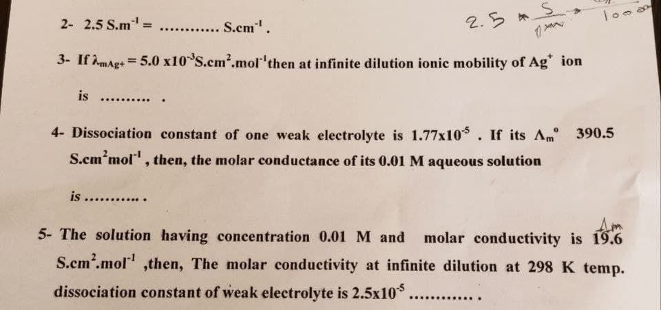 2- 2.5 S.m¹ =
..... S.cm*¹.
2.5 S
3- If AmAg+= 5.0 x10 S.cm².mol 'then at infinite dilution ionic mobility of Ag* ion
is ...........
4- Dissociation constant of one weak electrolyte is 1.77x105. If its Am 390.5
S.cm'mol¹, then, the molar conductance of its 0.01 M aqueous solution
is ........
5- The solution having concentration 0.01 M and molar conductivity is 19.6
S.cm².mol¹ ,then, The molar conductivity at infinite dilution at 298 K temp.
dissociation constant of weak electrolyte is 2.5x105 .........