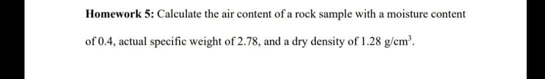 Homework 5: Calculate the air content of a rock sample with a moisture content
of 0.4, actual specific weight of 2.78, and a dry density of 1.28 g/cm³.