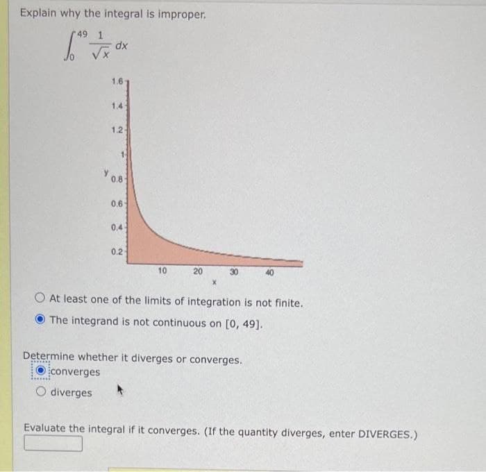 Explain why the integral is improper.
49 1
dx
1.6
1.4
1.2
0.8
0.6
0.4
0.2
10
20
At least one of the limits of integration is not finite.
The integrand is not continuous on [0, 49].
Determine whether it diverges or converges.
converges
O diverges
Evaluate the integral if it converges. (If the quantity diverges, enter DIVERGES.)