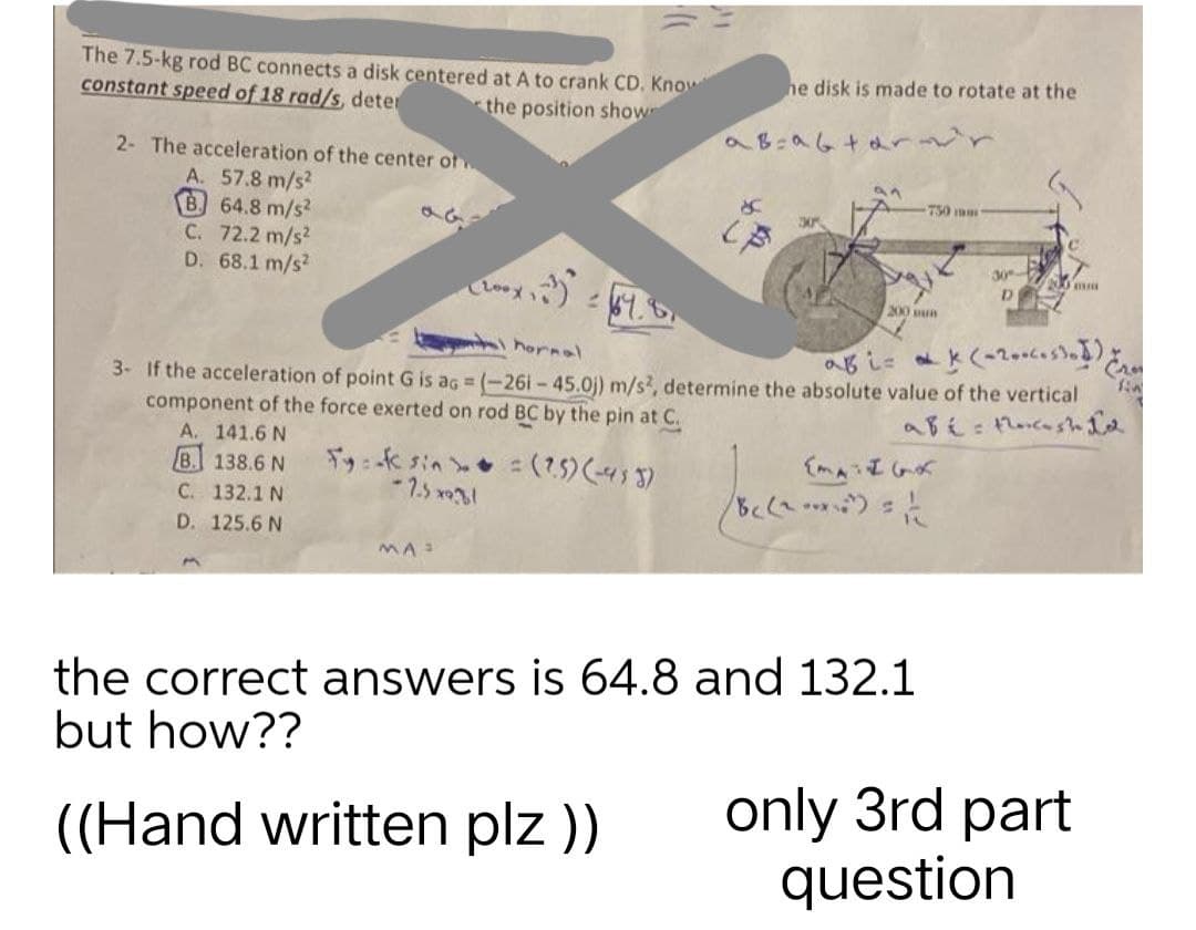 The 7.5-kg rod BC connects a disk centered at A to crank CD. Know
he disk is made to rotate at the
constant speed of 18 rad/s, deter
the position showe
a B=a6tarovr
2- The acceleration of the center of
an
A. 57.8 m/s²
S
750 mm
B. 64.8 m/s²
330
(B
C. 72.2 m/s²
D. 68.1 m/s2
200 mm
D
2
200 un
hornal
ab i=k(-2006.531) Jan
3- If the acceleration of point G is ag = (-261-45.0)) m/s2, determine the absolute value of the vertical
component of the force exerted on rod BC by the pin at C.
abé= the cash Id
A. 141.6 N
B. 138.6 N
Fy:-* sin
= (2.5) (-433)
{MATIGK
-7.5*9.31
C. 132.1 N
8c (2-²)=1/(2
D. 125.6 N
MA
the correct answers is 64.8 and 132.1
but how??
((Hand written plz ))
200x
30
only 3rd part
question