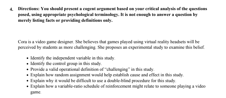 4. Directions: You should present a cogent argument based on your critical analysis of the questions
posed, using appropriate psychological terminology. It is not enough to answer a question by
merely listing facts or providing definitions only.
Cora is a video game designer. She believes that games played using virtual reality headsets will be
perceived by students as more challenging. She proposes an experimental study to examine this belief.
• Identify the independent variable in this study.
• Identify the control group in this study.
• Provide a valid operational definition of "challenging" in this study.
• Explain how random assignment would help establish cause and effect in this study.
• Explain why it would be difficult to use a double-blind procedure for this study.
• Explain how a variable-ratio schedule of reinforcement might relate to someone playing a video
game.