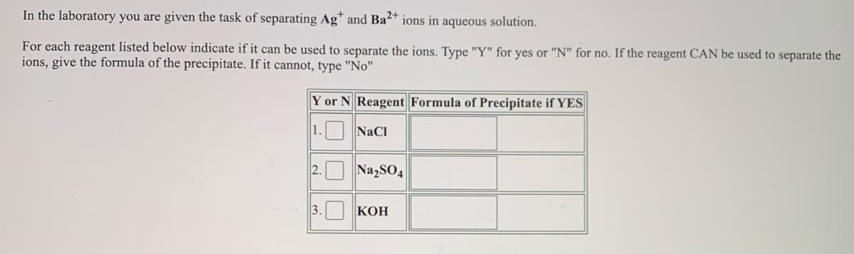 In the laboratory you are given the task of separating Ag* and Ba4* ions in aqueous solution.
For each reagent listed below indicate if it can be used to separate the ions. Type "Y" for yes or "N" for no. If the reagent CAN be used to separate the
ions, give the formula of the precipitate. If it cannot, type "No"
Y or N Reagent Formula of Precipitate if YES
1. NaCI
NazSO4
3. KOH
