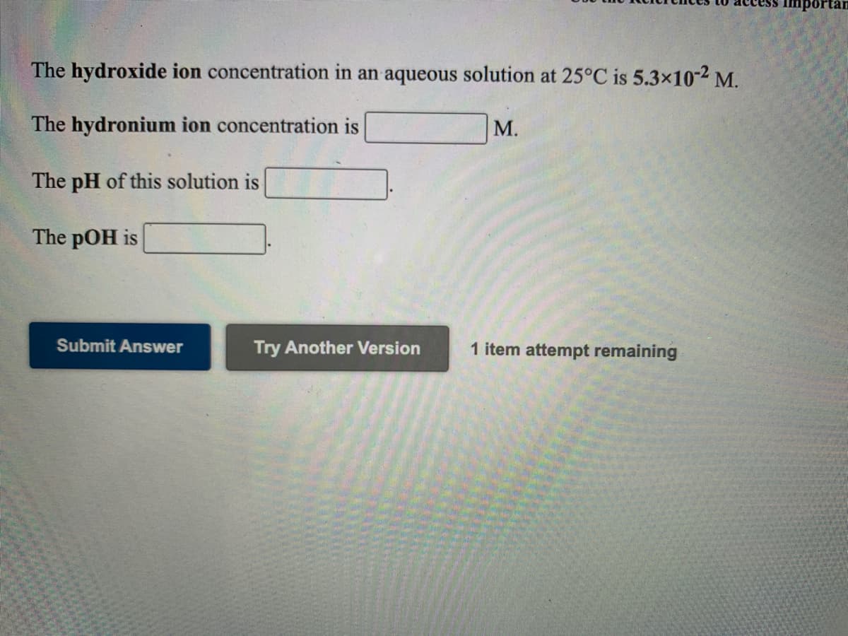 portan
The hydroxide ion concentration in an aqueous solution at 25°C is 5.3×10-2 M.
The hydronium ion concentration is
М.
The pH of this solution is
The pOH is
Submit Answer
Try Another Version
1 item attempt remaining
