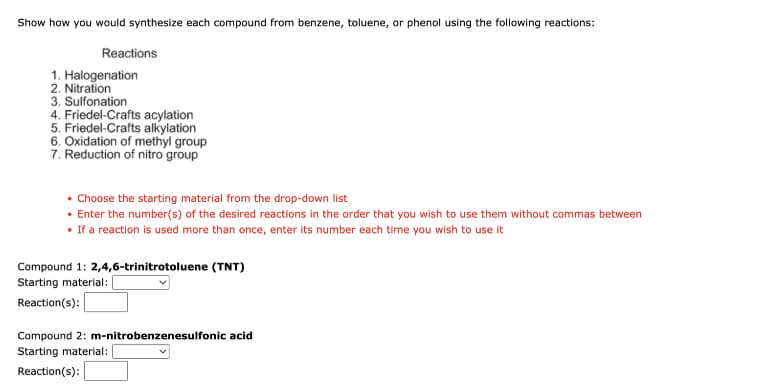 Show how you would synthesize each compound from benzene, toluene, or phenol using the following reactions:
Reactions
1. Halogenation
3. Sulfonation
4. Friedel-Crafts acylation
5. Friedel-Crafts alkylation
6. Oxidation of methyl group
7. Reduction of nitro group
• Choose the starting material from the drop-down list
• Enter the number(s) of the desired reactions in the order that you wish to use them without commas between
• If a reaction is used more than once, enter its number each time you wish to use it
Compound 1: 2,4,6-trinitrotoluene (TNT)
Starting material:|
Reaction(s):
Compound 2: m-nitrobenzenesulfonic acid
Starting material:
Reaction(s):
