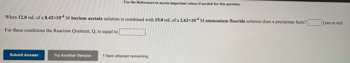 Use the References to access important values if needed for this question.
When 12.0 mL of a 8.42×10*M barium acetate solution is combined with 15.0 mL of a 2.62×10 M ammonium fluoride solution does a precipitate form?
(yes or no)
For these conditions the Reaction Quotient, Q, is equal to
Submit Answer
Try Another Version
1 item attempt remaining
