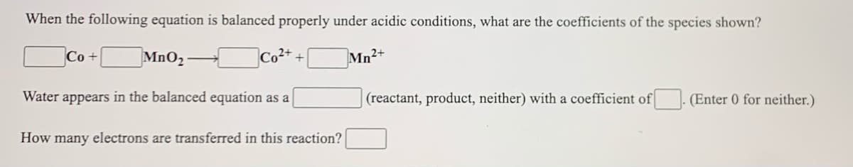 When the following equation is balanced properly under acidic conditions, what are the coefficients of the species shown?
Co +
MnO2
Mn2+
Water appears in the balanced equation as a
(reactant, product, neither) with a coefficient of
(Enter 0 for neither.)
How many electrons are transferred in this reaction?
