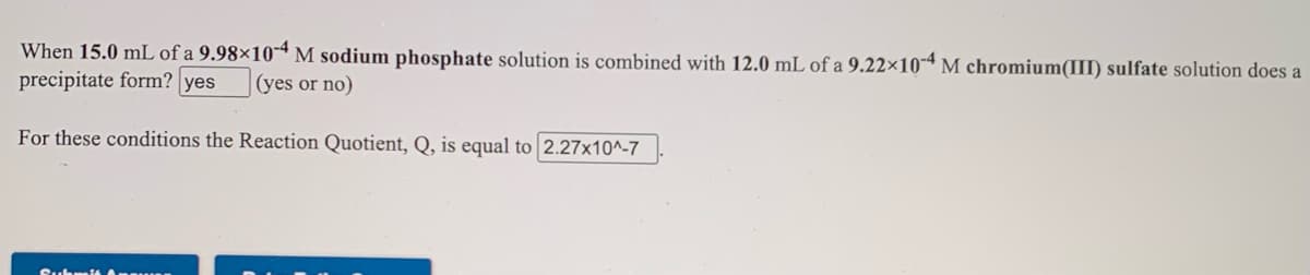 When 15.0 mL of a 9.98×10- M sodium phosphate solution is combined with 12.0 mL of a 9.22×10-ª M chromium(III) sulfate solution does a
precipitate form? yes
(yes or no)
For these conditions the Reaction Quotient, Q, is equal to 2.27x10^-7
