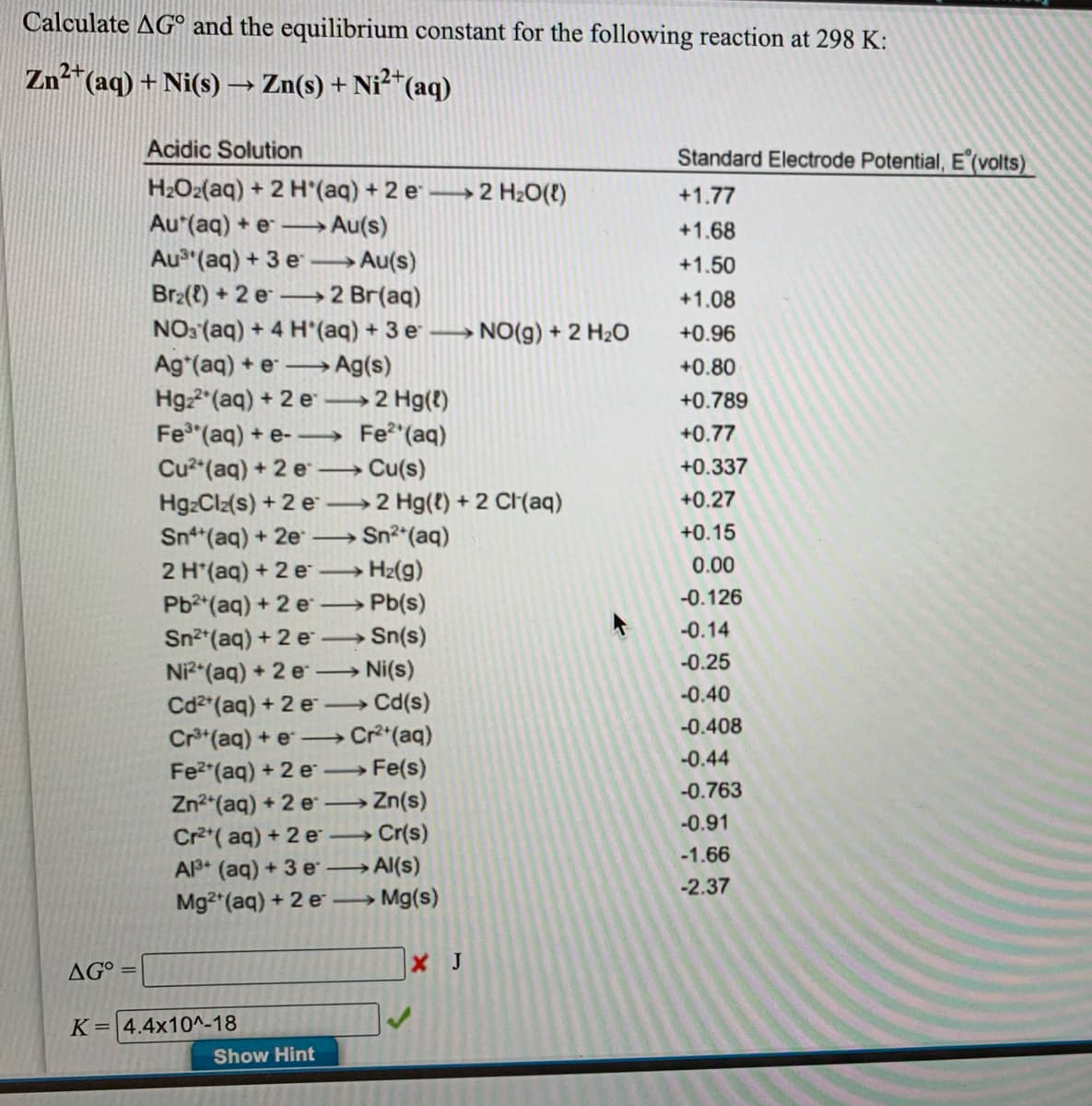 Calculate AG° and the equilibrium constant for the following reaction at 298 K:
Zn²"(aq) + Ni(s) → Zn(s) + Ni²“(aq)
Acidic Solution
Standard Electrode Potential, E (volts)
H2O2(aq) + 2 H'(aq) + 2 e
Au*(aq) + e
Au (aq) + 3 e
Br2(t) +2 e- 2 Br(aq)
→2 H2O(!)
+1.77
→ Au(s)
+1.68
→Au(s)
+1.50
+1.08
NO: (aq) + 4 H'(aq) + 3 e
Ag*(aq) + e
Hgz2"(aq) + 2 e
Fe"(aq) + e- Fe"(aq)
Cu²"(aq) + 2 e
HgzClz(s) + 2 e
Sn*(aq) + 2e
2 H*(aq) + 2 e
Pb2 (aq) + 2 e
Sn2*(aq) + 2 e Sn(s)
Ni (aq) + 2 e Ni(s)
NO(g) + 2 H20
+0.96
→Ag(s)
+0.80
>
2 Hg(t)
+0.789
+0.77
Cu(s)
+0.337
>
→2 Hg(t) + 2 Cr(aq)
+0.27
Sn2 (aq)
+0.15
>
0.00
H2(g)
Pb(s)
-0.126
>
-0.14
-0.25
-0.40
Cd2*(aq) + 2 e Cd(s)
Cr*(aq) + e →
Cr*(aq)
-0.408
-0.44
Fe2 (aq) + 2 e Fe(s)
-0.763
Zn2*(aq) + 2 e .
→ Zn(s)
-0.91
Cr2*( aq) + 2 e
A (aq) + 3 e
Cr(s)
-1.66
→Al(s)
-2.37
Mg2 (aq) + 2 e
→ Mg(s)
AG° =
J
K= 4.4x10^-18
Show Hint
