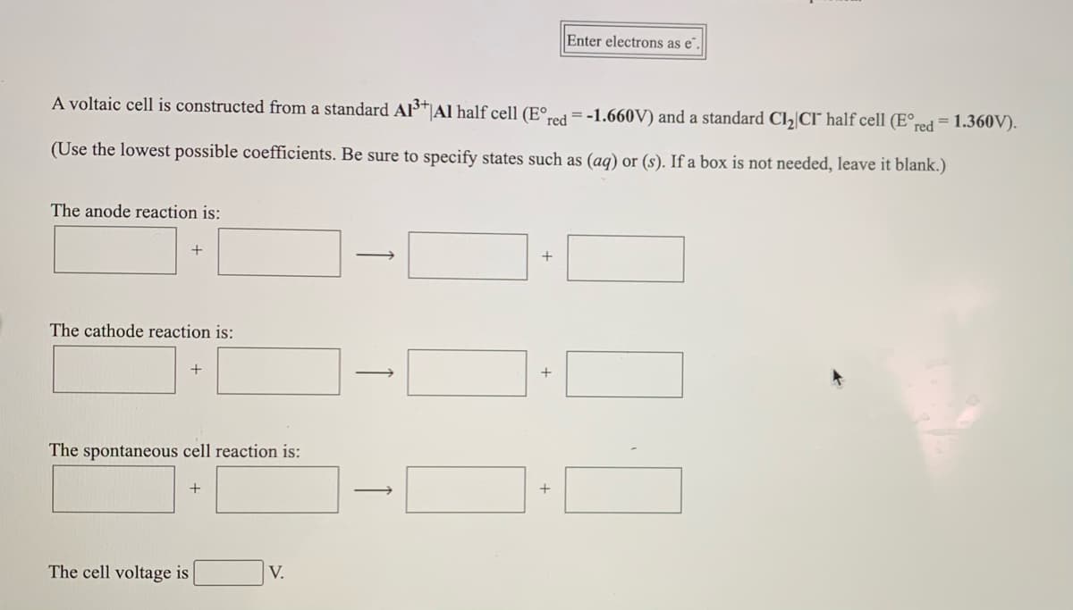 Enter electrons as e".
A voltaic cell is constructed from a standard Als*|Al half cell (E°red =-1.660V) and a standard Cl,|CI half cell (E°red = 1.360V).
(Use the lowest possible coefficients. Be sure to specify states such as (aq) or (s). If a box is not needed, leave it blank.)
The anode reaction is:
+
+
The cathode reaction is:
+
+
The spontaneous cell reaction is:
+
+
The cell voltage is
V.
