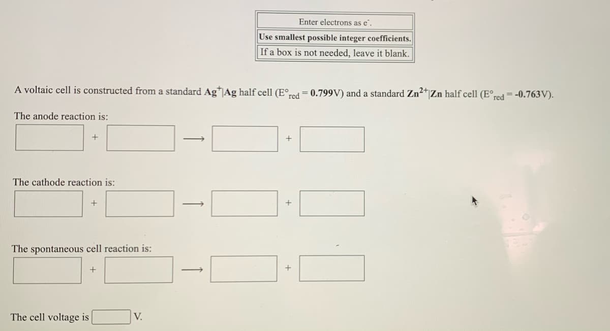 Enter electrons as e".
Use smallest possible integer coefficients.
If a box is not needed, leave it blank.
A voltaic cell is constructed from a standard Ag*|Ag half cell (E°red = 0.799V) and a standard Zn2*|Zn half cell (E°red = -0.763V).
The anode reaction is:
+
The cathode reaction is:
The spontaneous cell reaction is:
+
The cell voltage is
V.
