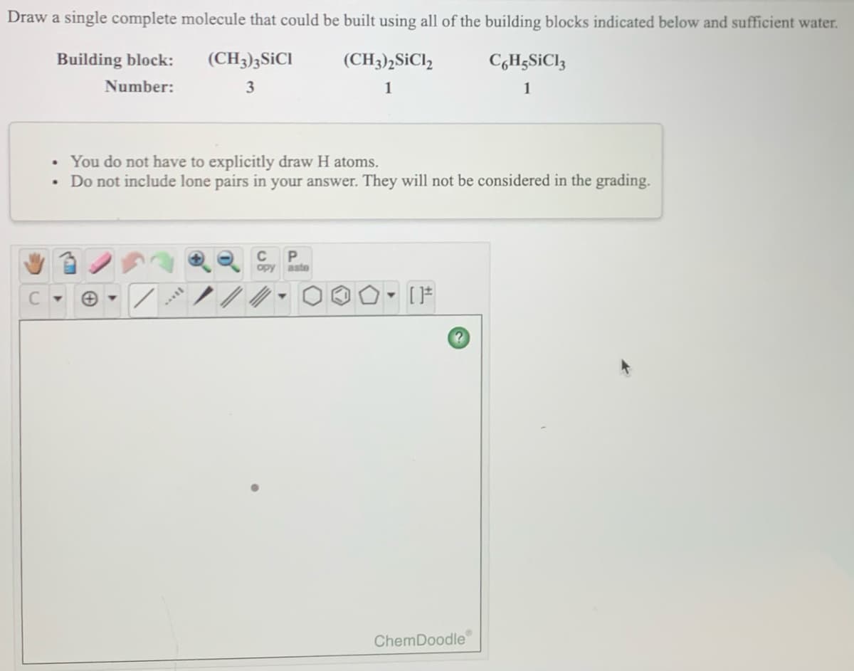 Draw a single complete molecule that could be built using all of the building blocks indicated below and sufficient water.
Building block:
(CH3)3SICI
(CH3)2SICI,
C,H;S¡CI3
Number:
3
1
1
• You do not have to explicitly draw H atoms.
• Do not include lone pairs in your answer. They will not be considered in the grading.
opy aste
ChemDoodle
