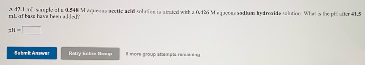 A 47.1 mL sample of a 0.548 M aqueous acetic acid solution is titrated with a 0.426 M aqueous sodium hydroxide solution. What is the pH after 41.5
mL of base have been added?
pH =
Submit Answer
Retry Entire Group
8 more group attempts remaining
