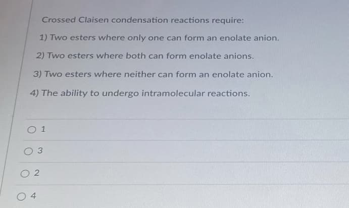 Crossed Claisen condensation reactions require:
1) Two esters where only one can form an enolate anion.
2) Two esters where both can form enolate anions.
3) Two esters where neither can form an enolate anion.
4) The ability to undergo intramolecular reactions.
O 1
O 2
4
