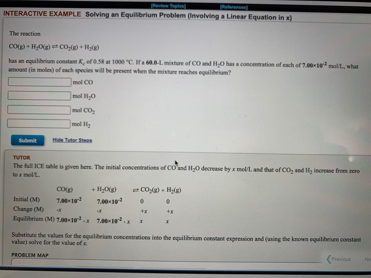 [Review Topics]
(References]
INTERACTIVE EXAMPLE Solving an Equilibrium Problem (Involving a Linear Equation in x)
The reaction
CO(g) + H2O(g)² C02(g) + H2(g)
has an equilibrium constant K¸ of 0.58 at 1000 °C. If a 60.0-L mixture of CO and H,O has a concentration of each of 7.00×10-² mol/L, what
amount (in moles) of each species will be present when the mixture reaches equilibrium?
mol CO
mol H20
mol CO2
mol H2
Submit
Hide Tutor Steps
TUTOR
The full ICE table is given here. The initial concentrations of CO and H,0 decrease by x mol/L and that of CO, and H, increase from zero
to x mol/L.
CO(g)
+ H20(g)
2 CO2(g) + H2(g)
Initial (M)
7.00x10-2
7.00×10-2
Change (M)
-X
+x
+x
Equilibrium (M) 7.00×102 - x 7.00×10-2 - x
Substitute the values for the equilibrium concentrations into the equilibrium constant expression and (using the known equilibrium constant
value) solve for the value ofx.
PROBLEM MAP
Previous
Ne
