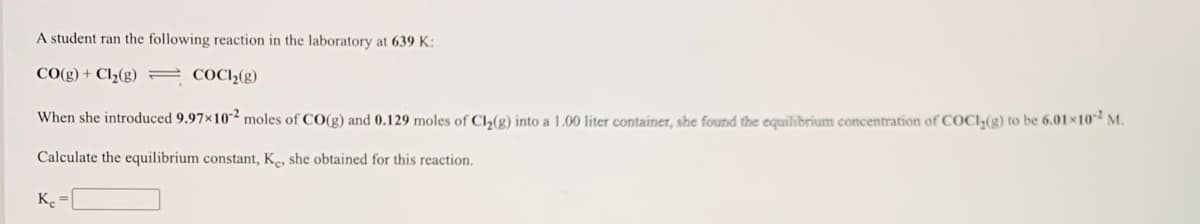 A student ran the following reaction in the laboratory at 639 K:
CO(g) + Cl½(g) = COC12(g)
When she introduced 9.97×10² moles of CO(g) and 0.129 moles of Cl2(g) into a 1.00 liter container, she found the cquilibrium concentration of COCI;(g) to be 6.01x10 M.
Calculate the equilibrium constant, Ke, she obtained for this reaction.
K.
