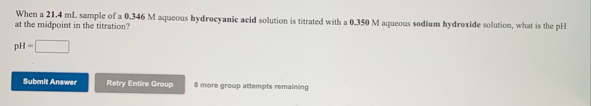 When a 21.4 mL sample of a 0.346 M aqueous hydrocyanic acid solution is titrated with a 0.350 M aqueous sodium hydroxide solution, what is the pH
at the midpoint in the titration?
pH =
Submit Answer
Retry Entire Group
8 more group attempts remaining
