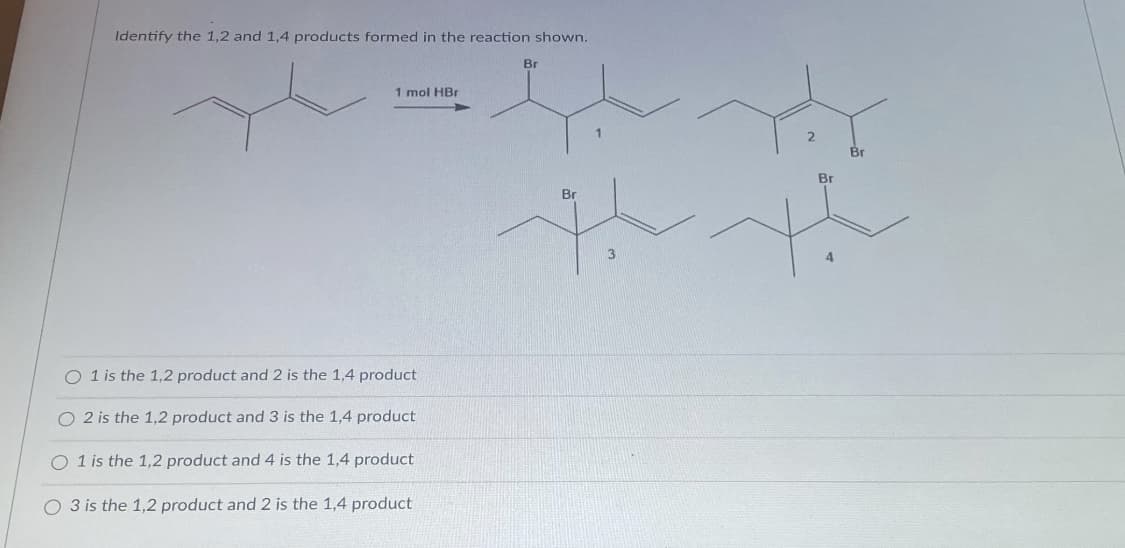 Identify the 1,2 and 1,4 products formed in the reaction shown.
Br
1 mol HBr
Br
Br
Br
3
1 is the 1,2 product and 2 is the 1,4 product
O 2 is the 1,2 product and 3 is the 1,4 product
O 1 is the 1,2 product and 4 is the 1,4 product
O 3 is the 1,2 product and 2 is the 1,4 product
