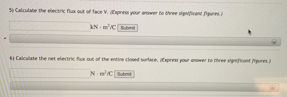 5) Calculate the electric flux out of face V. (Express your answer to three significant figures.)
kN - m²/C Submit
6) Calculate the net electric flux out of the entire closed surface. (Express your answer to three significant figures.)
N. m²/C Submit
