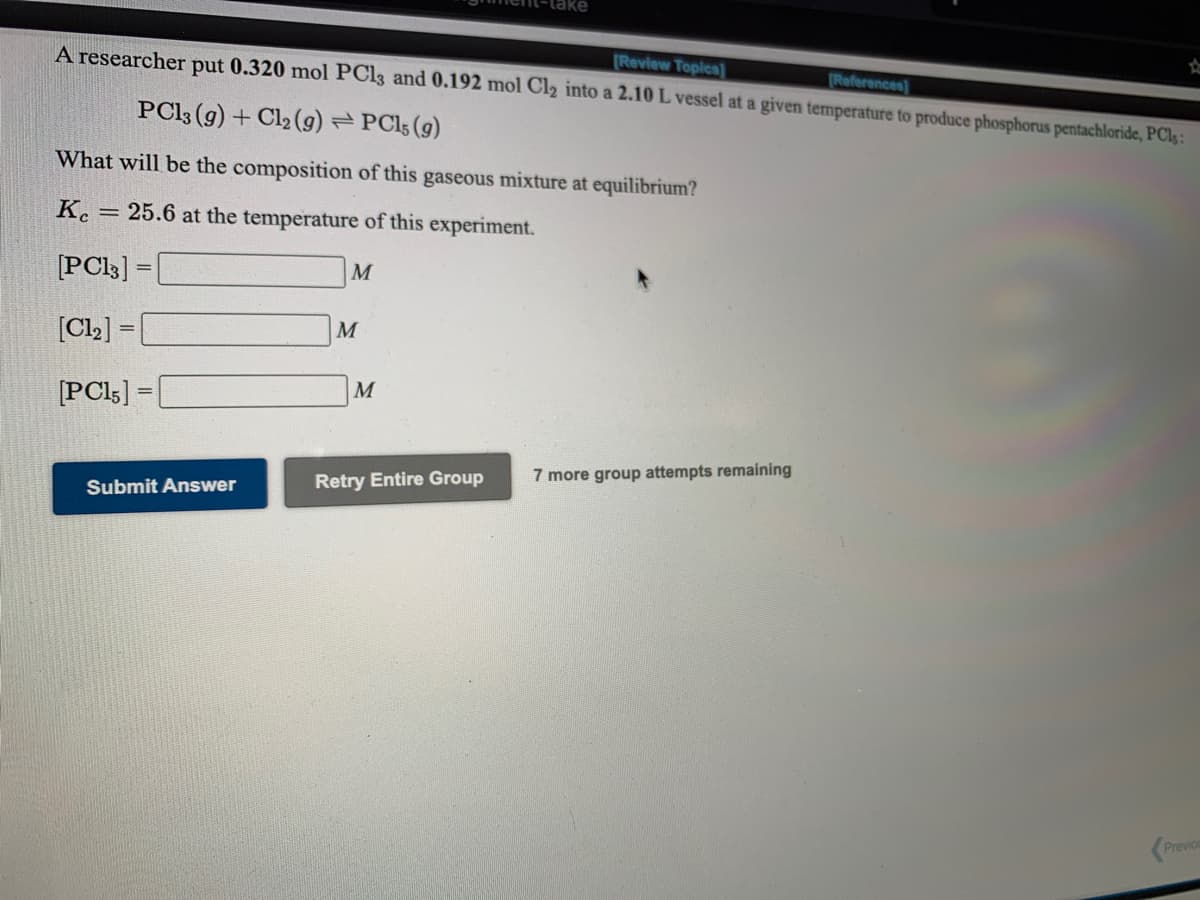 Review Topics]
A researcher put 0.320 mol PCI3 and 0.192 mol Cl2 into a 2.10 L vessel at a given temperature to produce phosphorus pentachloride, PC1 :
References]
PC13 (g) + Cl2 (9) PC15 (g)
What will be the composition of this gaseous mixture at equilibrium?
K. = 25.6 at the temperature of this experiment.
[PCl3] =
M
[Cl2] =|
[PCI5] =
Retry Entire Group
7 more group attempts remaining
Submit Answer
Previo
