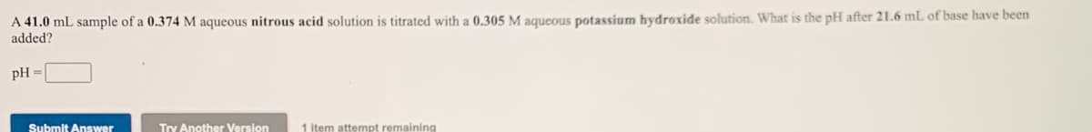 A 41.0 mL sample of a 0.374 M aqueous nitrous acid solution is titrated with a 0.305 M aqueous potassium hydroxide solution. What is the pH after 21.6 mL of base have been
added?
pH :
Submit Answer
Try Another Version
1 item attempt remaining
