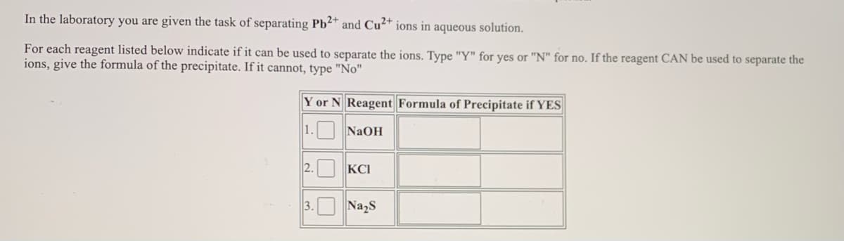 In the laboratory you are given the task of separating Pb²* and Cu²* ions in aqueous solution.
For each reagent listed below indicate if it can be used to separate the ions. Type "Y" for yes or "N" for no. If the reagent CAN be used to separate the
ions, give the formula of the precipitate. If it cannot, type "No"|
Y or N Reagent Formula of Precipitate if YES
1. NaOH
2.
KCI
3.O Na,s
