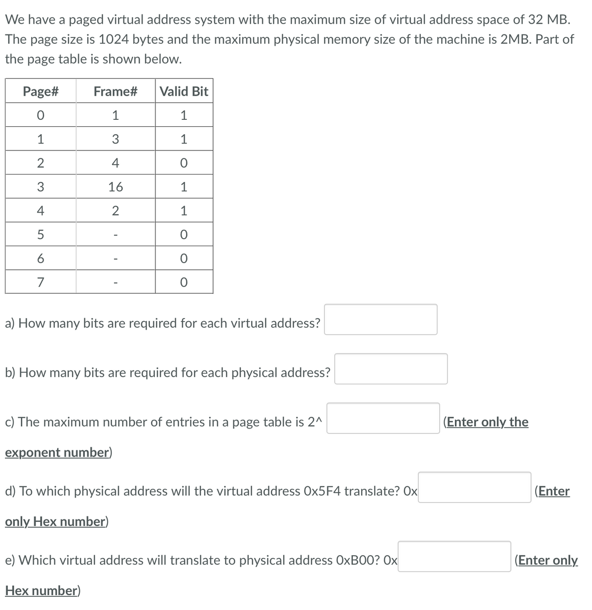 We have a paged virtual address system with the maximum size of virtual address space of 32 MB.
The page size is 1024 bytes and the maximum physical memory size of the machine is 2MB. Part of
the page table is shown below.
Page#
Frame#
Valid Bit
1
1
1
3
1
4
3
16
1
4
2
1
5
6
7
a) How many bits are required for each virtual address?
b) How many bits are required for each physical address?
c) The maximum number of entries in a page table is 2^
(Enter only the
exponent number)
d) To which physical address will the virtual address OX5F4 translate? Ox
(Enter
only Hex number)
e) Which virtual address will translate to physical address O×BO0? Ox
(Enter only
Hex number)
