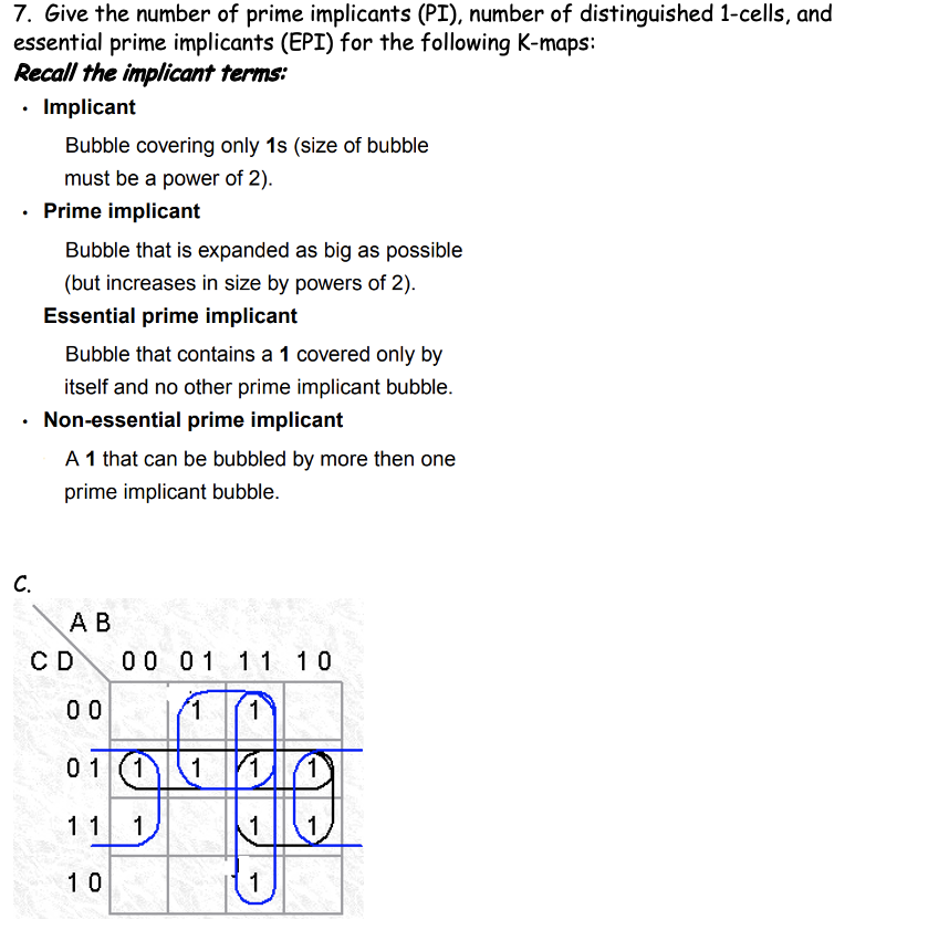 7. Give the number of prime implicants (PI), number of distinguished 1-cells, and
essential prime implicants (EPI) for the following K-maps:
Recall the implicant terms:
• Implicant
Bubble covering only 1s (size of bubble
must be a power of 2).
Prime implicant
Bubble that is expanded as big as possible
(but increases in size by powers of 2).
Essential prime implicant
Bubble that contains a 1 covered only by
itself and no other prime implicant bubble.
Non-essential prime implicant
A 1 that can be bubbled by more then one
prime implicant bubble.
C.
А В
00 01 11 10
CD
0 0
'1.
1
01
1)
1
11 1
1
10
1
