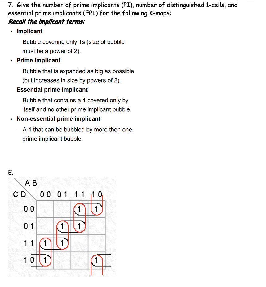 7. Give the number of prime implicants (PI), number of distinguished 1-cells, and
essential prime implicants (EPI) for the following K-maps:
Recall the implicant terms:
• Implicant
Bubble covering only 1s (size of bubble
must be a power of 2).
• Prime implicant
Bubble that is expanded as big as possible
(but increases in size by powers of 2).
Essential prime implicant
Bubble that contains a 1 covered only by
itself and no other prime implicant bubble.
Non-essential prime implicant
A 1 that can be bubbled by more then one
prime implicant bubble.
Е.
А В
CD
0 0 01 11 10
0 0
1
1
01
1
11
10 1
1)
