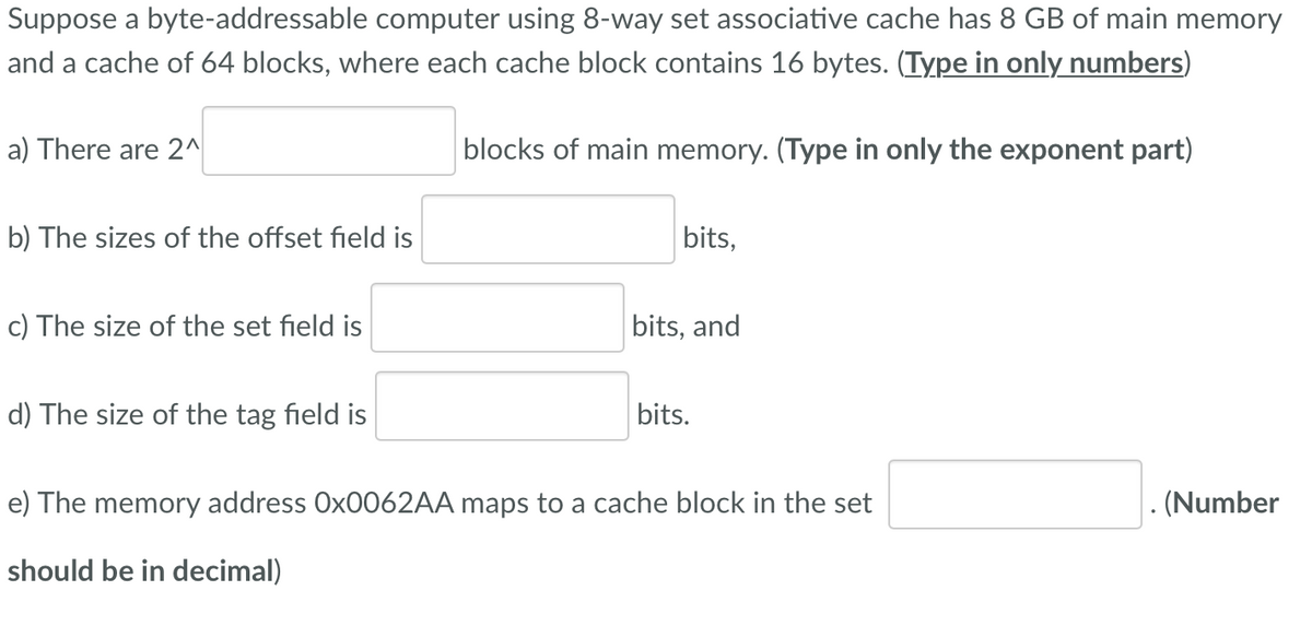 Suppose a byte-addressable computer using 8-way set associative cache has 8 GB of main memory
and a cache of 64 blocks, where each cache block contains 16 bytes. (Type in only numbers)
a) There are 2^
blocks of main memory. (Type in only the exponent part)
b) The sizes of the offset field is
bits,
c) The size of the set field is
bits, and
d) The size of the tag field is
bits.
e) The memory address OX0062AA maps to a cache block in the set
. (Number
should be in decimal)
