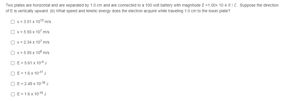 Two plates are horizontal and are separated by 1.0 cm and are connected to a 100 volt battery with magnitude E =1.00x 10 4 N IC. Suppose the direction
of E is vertically upward. (b) What speed and kinetic energy does the electron acquire while traveling 1.0 cm to the lower plate?
O v = 3.51 x 1013 m/s
O v = 5.93 x 107 m/s
O v = 2.34 x 107 m/s
O v = 5.93 x 106 m/s
O E = 5.61 x 10-4 J
O E = 1.6 x 10-17 J
O E = 2.49 x 10-16 J
O E = 1.6 x 10-15 J
