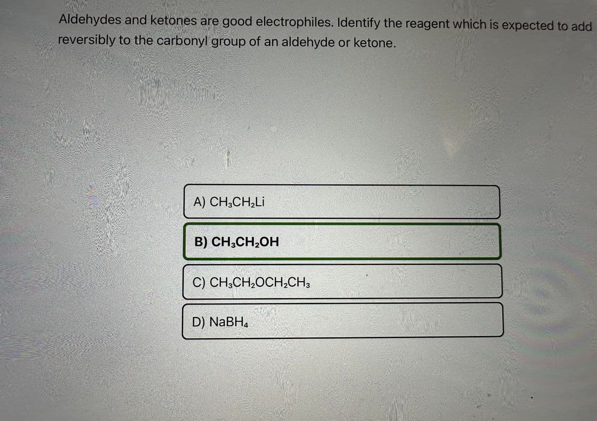 Aldehydes and ketones are good electrophiles. Identify the reagent which is expected to add
reversibly to the carbonyl group of an aldehyde or ketone.
A) CH,CH,Li
B) CH3CH₂OH
C) CH3CH₂OCH₂CH3
D) NaBH₂