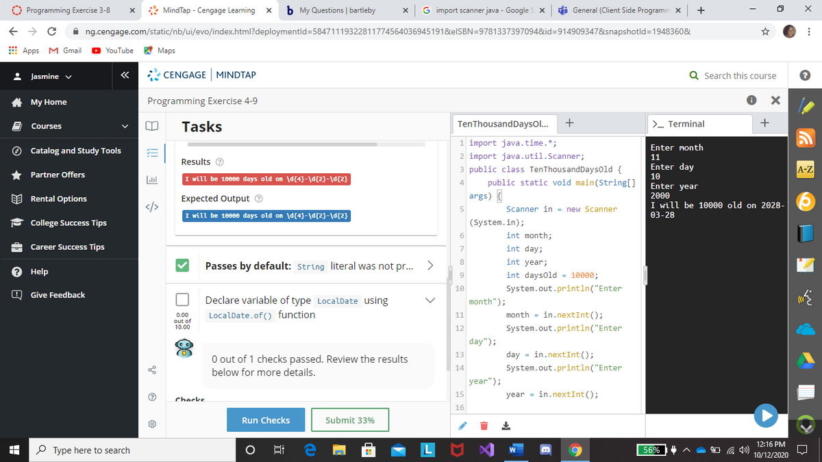 O Programming Exercise 3-8
* MindTap - Cengage Learning
b My Questions | bartleby
G import scanner java - Google s x
di General (Client Side Programm x
+
A ng.cengage.com/static/nb/ui/evo/index.html?deploymentld=584711193228117745640369451918&elSBN=9781337397094&id=914909347&snapshotld=1948360&
E Apps M Gmail
YouTube
A Maps
: Jasmine v
«
* CENGAGE MINDTAP
Q Search this course
A My Home
Programming Exercise 4-9
Tasks
TenThousandDaysol...
>- Terminal
+
Courses
1 import java.time.*;
Enter month
O Catalog and Study Tools
2 import java.util.Scanner;
11
Results e
* Partner Offers
3 public class TenThousandDaysold {
Enter day
10
A-Z
I will be 1000e days old on d{4}-\d{2}-\d{2}
4
public static void main(String[]
Enter year
args) {
2000
EE Rental Options
Expected Output ®
I will be 10000 old on 2028-
</>
Scanner in = new Scanner
5
I will be 1000e days old on \d{4}-\d{2}-\d{2}
03-28
- College Success Tips
(System.in);
6
int month;
Career Success Tips
int day;
7
Passes by default: String literal was not pr...
8
int year;
Help
int daysold - 10000;
9
10
System.out.println("Enter
O Give Feedback
Declare variable of type LocalDate using
month");
LocalDate.of() function
month = in.nextInt();
11
0.00
out of
10.00
12
System.out.println("Enter
day");
13
day = in.nextInt();
O out of 1 checks passed. Review the results
below for more details.
14
System.out.println("Enter
year");
15
year = in.nextInt();
Checks
16
Run Checks
Submit 33%
12:16 PM
P Type here to search
56%
10/12/2020
