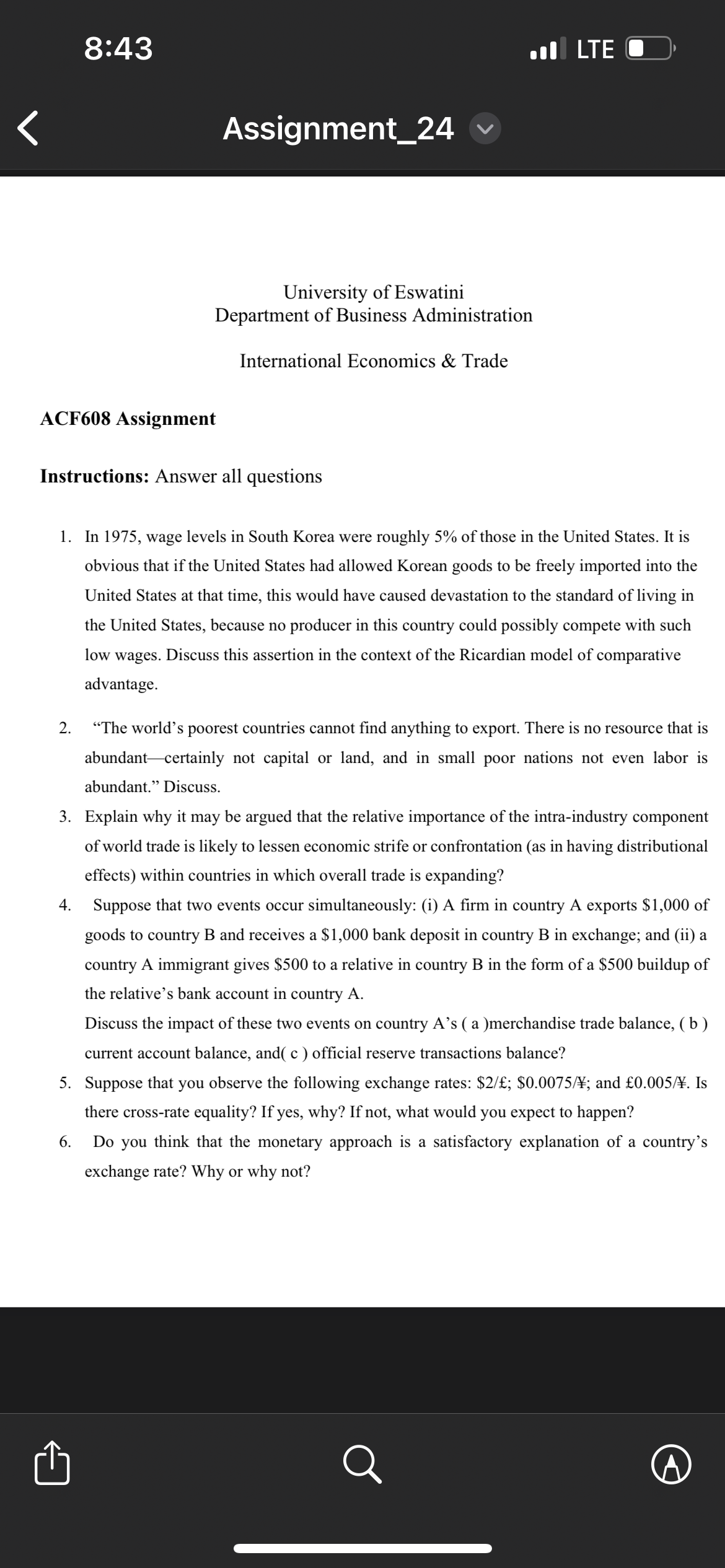 8:43
Assignment_24
■ LTE
University of Eswatini
Department of Business Administration
International Economics & Trade
ACF608 Assignment
Instructions: Answer all questions
1. In 1975, wage levels in South Korea were roughly 5% of those in the United States. It is
obvious that if the United States had allowed Korean goods to be freely imported into the
United States at that time, this would have caused devastation to the standard of living in
the United States, because no producer in this country could possibly compete with such
low wages. Discuss this assertion in the context of the Ricardian model of comparative
advantage.
2. "The world's poorest countries cannot find anything to export. There is no resource that is
abundant certainly not capital or land, and in small poor nations not even labor is
abundant." Discuss.
3. Explain why it may be argued that the relative importance of the intra-industry component
of world trade is likely to lessen economic strife or confrontation (as in having distributional
effects) within countries in which overall trade is expanding?
4.
Suppose that two events occur simultaneously: (i) A firm in country A exports $1,000 of
goods to country B and receives a $1,000 bank deposit in country B in exchange; and (ii) a
country A immigrant gives $500 to a relative in country B in the form of a $500 buildup of
the relative's bank account in country A.
Discuss the impact of these two events on country A's ( a )merchandise trade balance, (b)
current account balance, and( c ) official reserve transactions balance?
5. Suppose that you observe the following exchange rates: $2/£; $0.0075/\; and £0.005/\. Is
6.
there cross-rate equality? If yes, why? If not, what would you expect to happen?
Do you think that the monetary approach is a satisfactory explanation of a country's
exchange rate? Why or why not?
1
Q