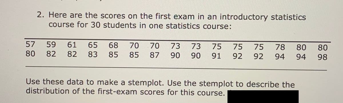 2. Here are the scores on the first exam in an introductory statistics
course for 30 students in one statistics course:
57
59
61
65
68 70
70
73
73
75
75
75
78
80
80
80
82
82 83 85 85
87 90
90
91
92
92
94
94
98
Use these data to make a stemplot. Use the stemplot to describe the
distribution of the first-exam scores for this course.
