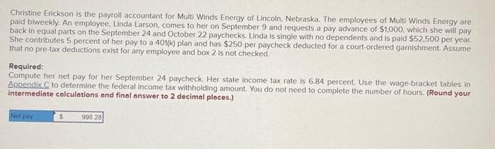 Christine Erickson is the payroll accountant for Multi Winds Energy of Lincoln, Nebraska. The employees of Multi Winds Energy are
paid biweekly. An employee, Linda Larson, comes to her on September 9 and requests a pay advance of $1,000, which she will pay
back in equal parts on the September 24 and October 22 paychecks. Linda is single with no dependents and is paid $52,500 per year.
She contributes 5 percent of her pay to a 401(k) plan and has $250 per paycheck deducted for a court-ordered garnishment. Assume
that no pre-tax deductions exist for any employee and box 2 is not checked.
Required:
Compute her net pay for her September 24 paycheck. Her state income tax rate is 6.84 percent. Use the wage-bracket tables in
Appendix C to determine the federal income tax withholding amount. You do not need to complete the number of hours. (Round your
intermediate calculations and final answer to 2 decimal places.)
Net pay
$
998.28